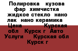 Полировка - кузова, фар. химчистка, жидкое стекло, нано лак, нано керамика  › Цена ­ 1 000 - Курская обл., Курск г. Авто » Услуги   . Курская обл.,Курск г.